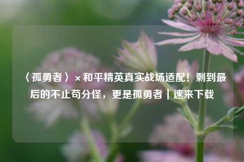 〈孤勇者〉×和平精英真实战场适配!剩到最后的不止苟分怪,更是孤勇者|速来下载