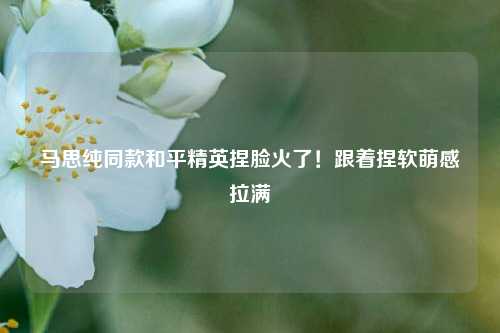 马思纯同款和平精英捏脸火了!跟着捏软萌感拉满