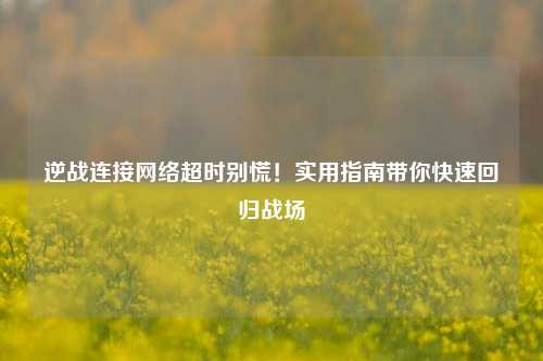 逆战连接网络超时别慌!实用指南带你快速回归战场