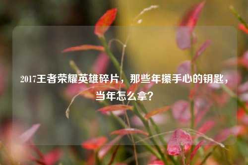 2017王者荣耀英雄碎片,那些年攥手心的钥匙,当年怎么拿?