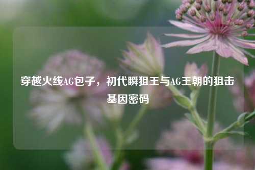 穿越火线AG包子,初代瞬狙王与AG王朝的狙击基因密码