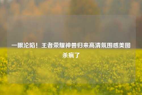 一眼沦陷!王者荣耀神兽归来高清氛围感美图杀疯了