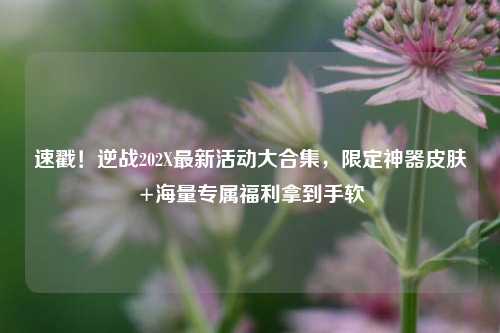 速戳!逆战202X最新活动大合集,限定神器皮肤+海量专属福利拿到手软