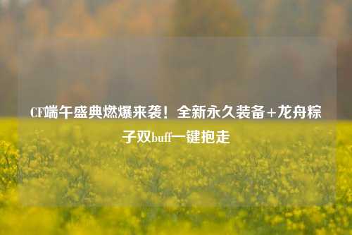 CF端午盛典燃爆来袭!全新永久装备+龙舟粽子双buff一键抱走