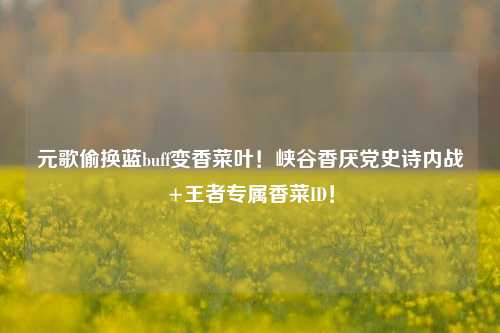 元歌偷换蓝buff变香菜叶!峡谷香厌党史诗内战+王者专属香菜ID!