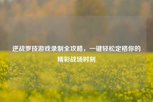 逆战罗技游戏录制全攻略,一键轻松定格你的精彩战场时刻