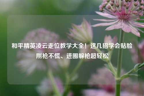 和平精英凌云走位教学大全!这几招学会贴脸刚枪不慌、进圈躲枪超轻松