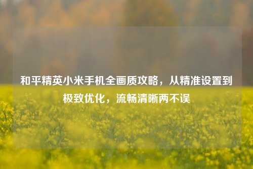 和平精英小米手机全画质攻略,从精准设置到极致优化,流畅清晰两不误