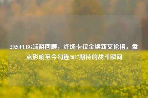 2020PUBG端游回顾,炸场卡拉金焕新艾伦格,盘点影响至今勾连2027期待的战斗瞬间