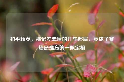 和平精英,那记差毫厘的开车擦肩,竟成了赛场最难忘的一眼定格