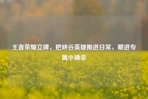 王者荣耀立牌,把峡谷英雄搬进日常,藏进专属小确幸