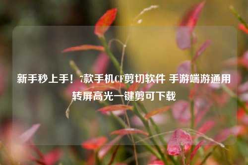 新手秒上手!7款手机CF剪切软件 手游端游通用转屏高光一键剪可下载