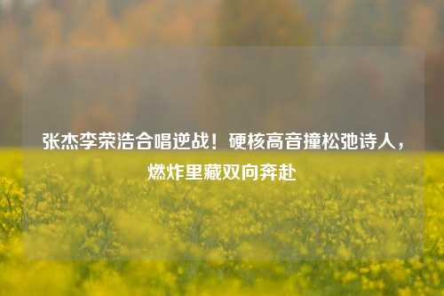 张杰李荣浩合唱逆战!硬核高音撞松弛诗人,燃炸里藏双向奔赴