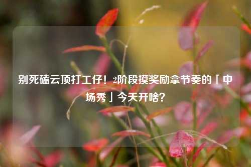 别死磕云顶打工仔!2阶段摸奖励拿节奏的「中场秀」今天开啥?
