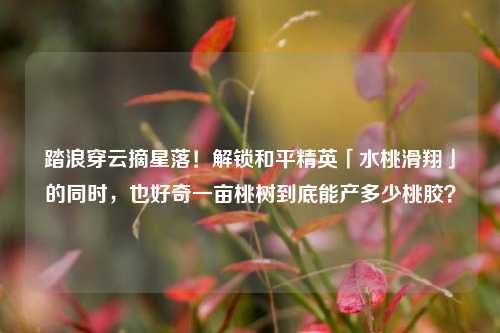 踏浪穿云摘星落!解锁和平精英「水桃滑翔」的同时,也好奇一亩桃树到底能产多少桃胶?