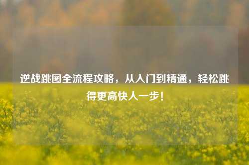 逆战跳图全流程攻略,从入门到精通,轻松跳得更高快人一步!