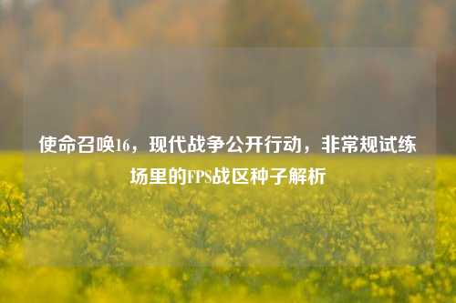 使命召唤16,现代战争公开行动,非常规试练场里的FPS战区种子解析