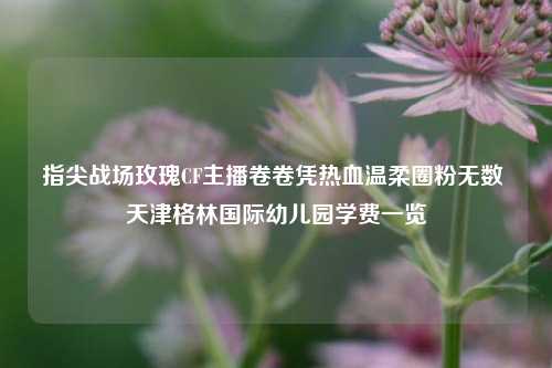 指尖战场玫瑰CF主播卷卷凭热血温柔圈粉无数 天津格林国际幼儿园学费一览