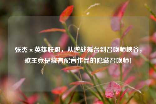 张杰×英雄联盟,从逆战舞台到召唤师峡谷,歌王竟是藏有配音作品的隐藏召唤师!