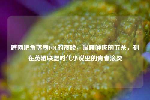 蹲网吧角落刷LOL的夜晚,喊哑喉咙的五杀,刻在英雄联盟时代小说里的青春滚烫