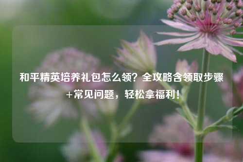 和平精英培养礼包怎么领?全攻略含领取步骤+常见问题,轻松拿福利!