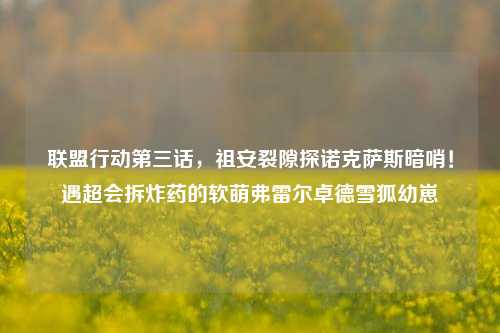 联盟行动第三话,祖安裂隙探诺克萨斯暗哨!遇超会拆炸药的软萌弗雷尔卓德雪狐幼崽