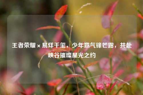王者荣耀×易烊千玺,少年意气锋芒露,共赴峡谷璀璨星光之约