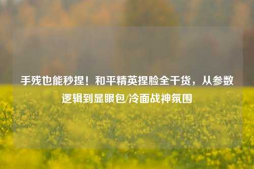 手残也能秒捏!和平精英捏脸全干货,从参数逻辑到显眼包/冷面战神氛围