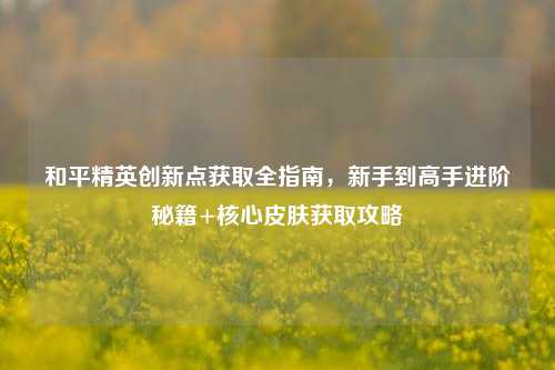 和平精英创新点获取全指南,新手到高手进阶秘籍+核心皮肤获取攻略