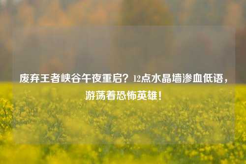 废弃王者峡谷午夜重启?12点水晶墙渗血低语,游荡着恐怖英雄!