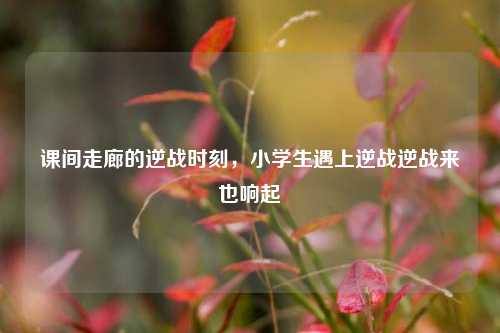 课间走廊的逆战时刻,小学生遇上逆战逆战来也响起