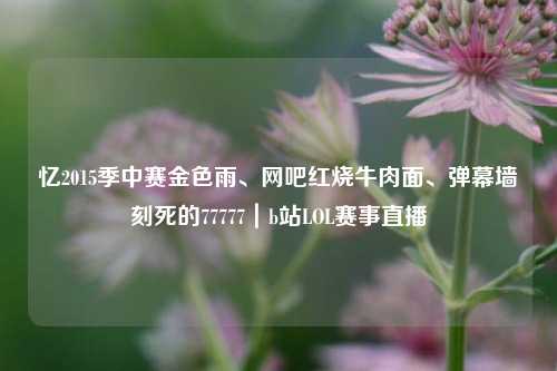 忆2015季中赛金色雨、网吧红烧牛肉面、弹幕墙刻死的77777|b站LOL赛事直播
