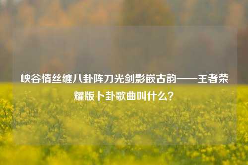 峡谷情丝缠八卦阵刀光剑影嵌古韵——王者荣耀版卜卦歌曲叫什么?