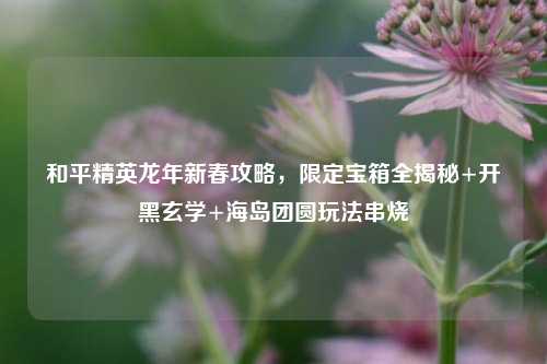 和平精英龙年新春攻略,限定宝箱全揭秘+开黑玄学+海岛团圆玩法串烧