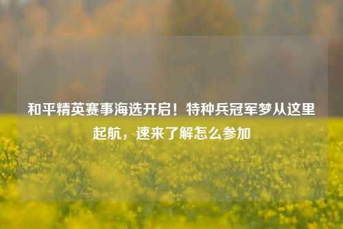 和平精英赛事海选开启!特种兵冠军梦从这里起航,速来了解怎么参加
