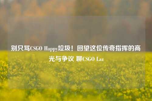 别只骂CSGO Happy垃圾!回望这位传奇指挥的高光与争议 聊CSGO Laz