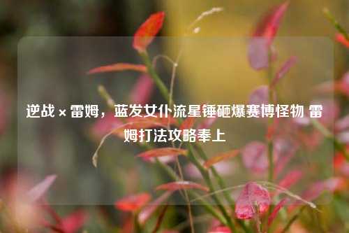 逆战×雷姆,蓝发女仆流星锤砸爆赛博怪物 雷姆打法攻略奉上