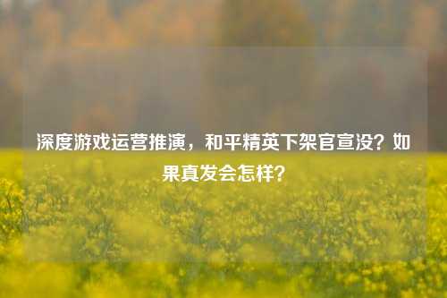 深度游戏运营推演,和平精英下架官宣没?如果真发会怎样?