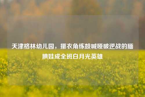 天津格林幼儿园,攥衣角练鼓喊哑破逆战的腼腆娃成全班白月光英雄