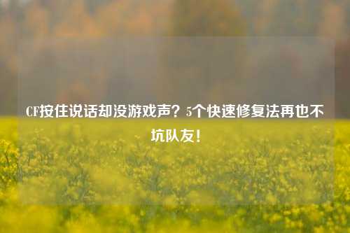 CF按住说话却没游戏声？5个快速修复法再也不坑队友！