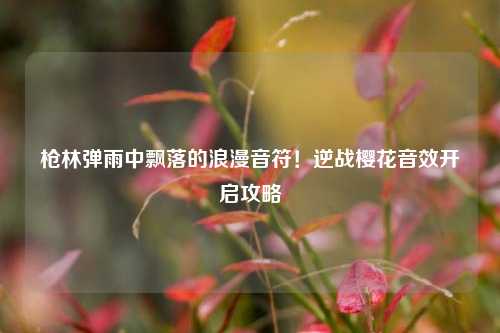 枪林弹雨中飘落的浪漫音符!逆战樱花音效开启攻略