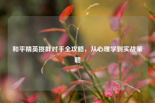和平精英挑衅对手全攻略,从心理学到实战策略