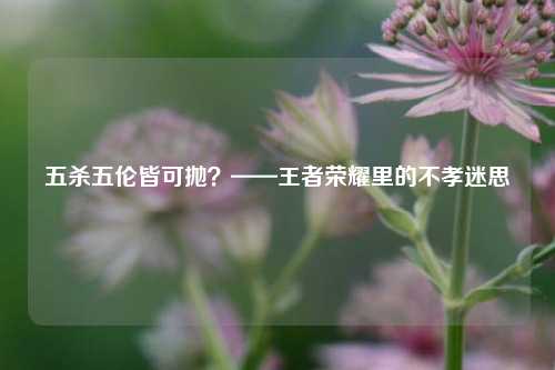 五杀五伦皆可抛?——王者荣耀里的不孝迷思