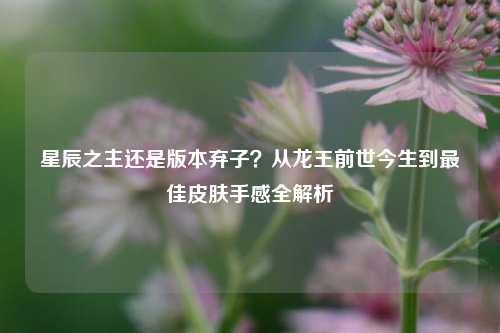 星辰之主还是版本弃子?从龙王前世今生到最佳皮肤手感全解析