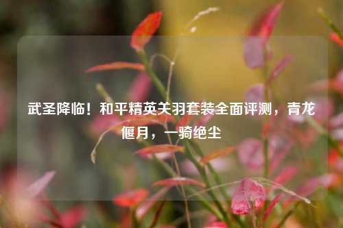 武圣降临!和平精英关羽套装全面评测,青龙偃月,一骑绝尘