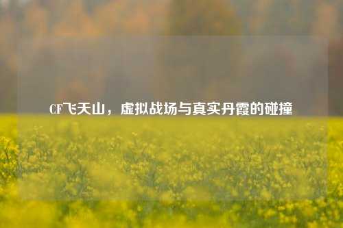 CF飞天山,虚拟战场与真实丹霞的碰撞