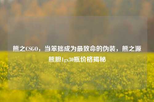 熊之CSGO,当笨拙成为最致命的伪装,熊之源熊胆1gx30瓶价格揭秘