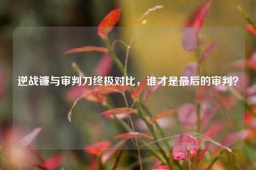 逆战镰与审判刀终极对比,谁才是最后的审判?