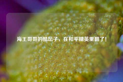 海王哥哥的醋坛子,在和平精英里翻了!