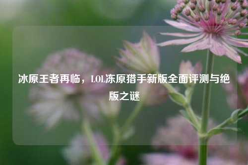 冰原王者再临,LOL冻原猎手新版全面评测与绝版之谜